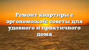 Ремонт квартиры с эргономикой: советы для удобного и практичного дома