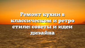 Ремонт кухни в классическом и ретро стиле: советы и идеи дизайна