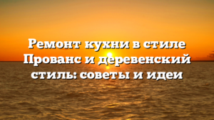 Ремонт кухни в стиле Прованс и деревенский стиль: советы и идеи