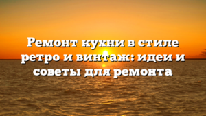 Ремонт кухни в стиле ретро и винтаж: идеи и советы для ремонта