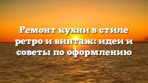 Ремонт кухни в стиле ретро и винтаж: идеи и советы по оформлению