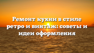 Ремонт кухни в стиле ретро и винтаж: советы и идеи оформления