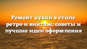 Ремонт кухни в стиле ретро и винтаж: советы и лучшие идеи оформления