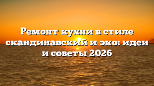 Ремонт кухни в стиле скандинавский и эко: идеи и советы 2026