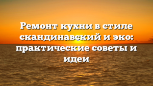 Ремонт кухни в стиле скандинавский и эко: практические советы и идеи