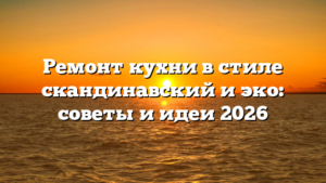 Ремонт кухни в стиле скандинавский и эко: советы и идеи 2026