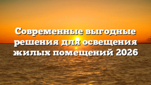 Современные выгодные решения для освещения жилых помещений 2026