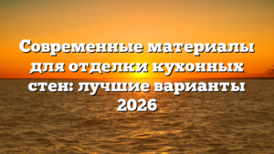 Современные материалы для отделки кухонных стен: лучшие варианты 2026
