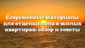 Современные материалы для отделки пола в жилых квартирах: обзор и советы