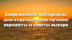 Современные материалы для отделки пола: лучшие варианты и советы выбора