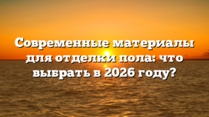 Современные материалы для отделки пола: что выбрать в 2026 году?