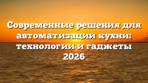 Современные решения для автоматизации кухни: технологии и гаджеты 2026