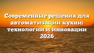 Современные решения для автоматизации кухни: технологии и инновации 2026