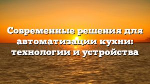 Современные решения для автоматизации кухни: технологии и устройства
