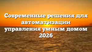 Современные решения для автоматизации управления умным домом 2026