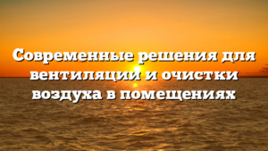 Современные решения для вентиляции и очистки воздуха в помещениях