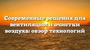 Современные решения для вентиляции и очистки воздуха: обзор технологий