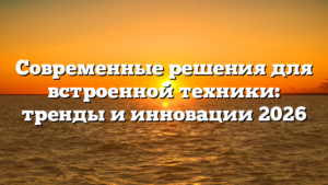 Современные решения для встроенной техники: тренды и инновации 2026