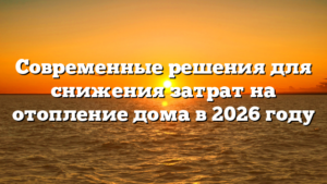 Современные решения для снижения затрат на отопление дома в 2026 году
