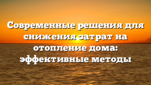 Современные решения для снижения затрат на отопление дома: эффективные методы