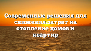 Современные решения для снижения затрат на отопление домов и квартир
