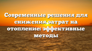 Современные решения для снижения затрат на отопление: эффективные методы