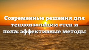 Современные решения для теплоизоляции стен и пола: эффективные методы