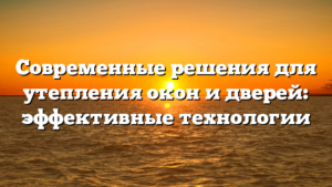 Современные решения для утепления окон и дверей: эффективные технологии