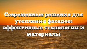 Современные решения для утепления фасадов: эффективные технологии и материалы