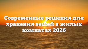 Современные решения для хранения вещей в жилых комнатах 2026
