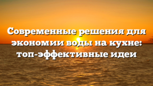 Современные решения для экономии воды на кухне: топ-эффективные идеи