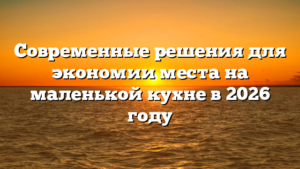 Современные решения для экономии места на маленькой кухне в 2026 году