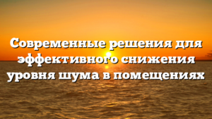 Современные решения для эффективного снижения уровня шума в помещениях