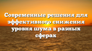 Современные решения для эффективного снижения уровня шума в разных сферах