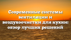 Современные системы вентиляции и воздухоочистки для кухни: обзор лучших решений