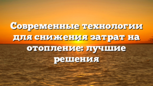 Современные технологии для снижения затрат на отопление: лучшие решения