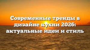 Современные тренды в дизайне кухни 2026: актуальные идеи и стиль