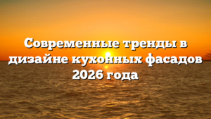 Современные тренды в дизайне кухонных фасадов 2026 года