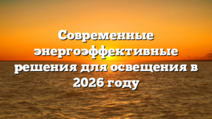 Современные энергоэффективные решения для освещения в 2026 году