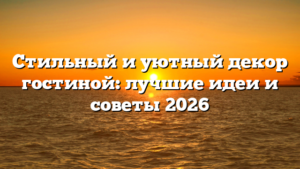 Стильный и уютный декор гостиной: лучшие идеи и советы 2026