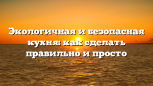 Экологичная и безопасная кухня: как сделать правильно и просто