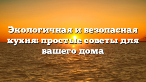 Экологичная и безопасная кухня: простые советы для вашего дома