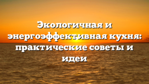 Экологичная и энергоэффективная кухня: практические советы и идеи