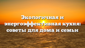 Экологичная и энергоэффективная кухня: советы для дома и семьи