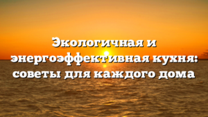 Экологичная и энергоэффективная кухня: советы для каждого дома