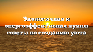 Экологичная и энергоэффективная кухня: советы по созданию уюта