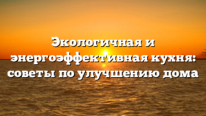 Экологичная и энергоэффективная кухня: советы по улучшению дома