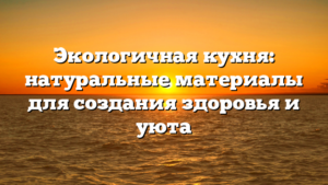 Экологичная кухня: натуральные материалы для создания здоровья и уюта
