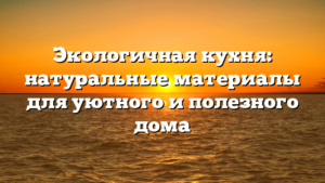 Экологичная кухня: натуральные материалы для уютного и полезного дома