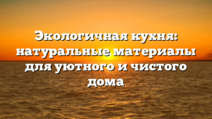 Экологичная кухня: натуральные материалы для уютного и чистого дома